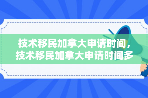 技术移民加拿大申请时间，技术移民加拿大申请时间多久