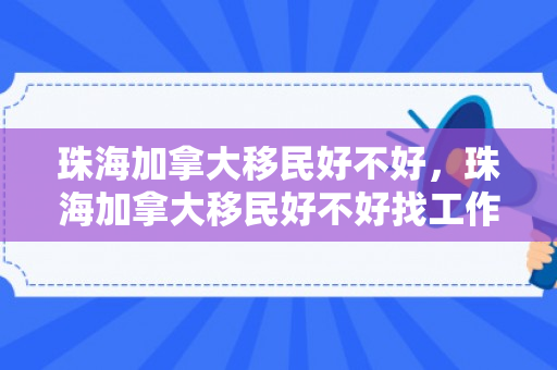 珠海加拿大移民好不好，珠海加拿大移民好不好找工作