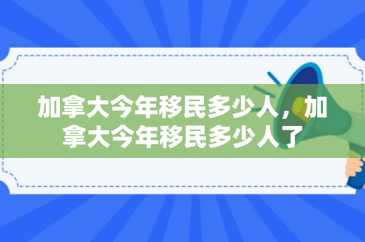 加拿大今年移民多少人，加拿大今年移民多少人了