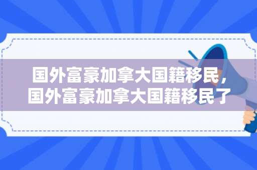 国外富豪加拿大国籍移民，国外富豪加拿大国籍移民了吗