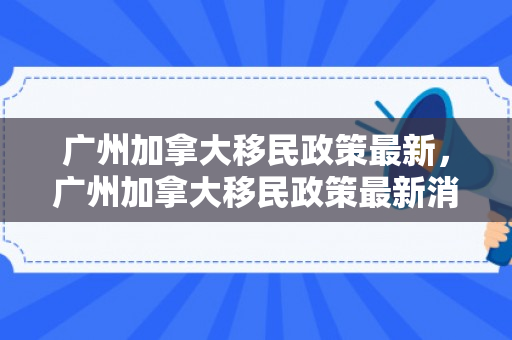 广州加拿大移民政策最新，广州加拿大移民政策最新消息