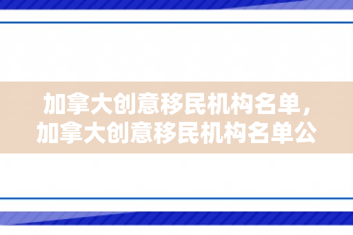 加拿大创意移民机构名单，加拿大创意移民机构名单公布