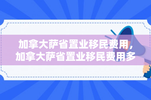 加拿大萨省置业移民费用，加拿大萨省置业移民费用多少