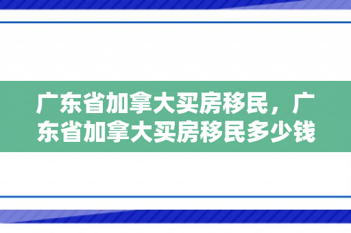 广东省加拿大买房移民，广东省加拿大买房移民多少钱