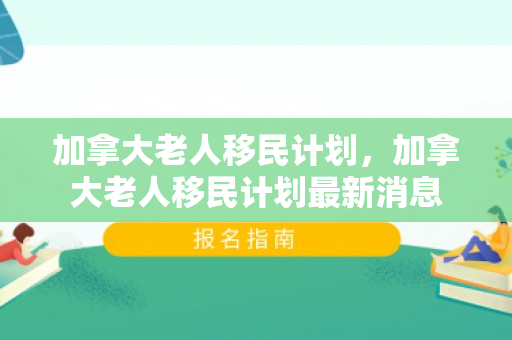加拿大老人移民计划，加拿大老人移民计划最新消息