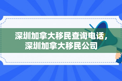 深圳加拿大移民查询电话，深圳加拿大移民公司