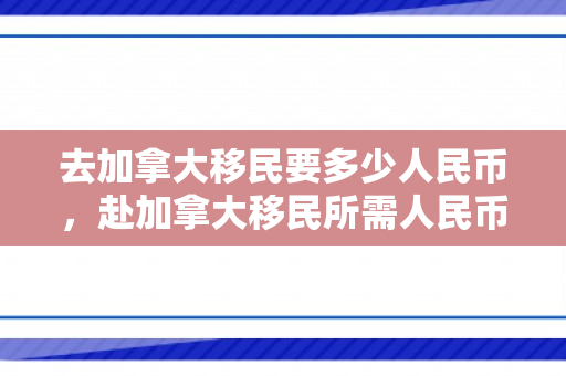 去加拿大移民要多少人民币，赴加拿大移民所需人民币费用详解
