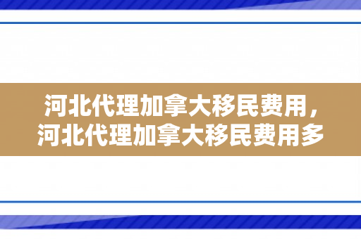 河北代理加拿大移民费用，河北代理加拿大移民费用多少