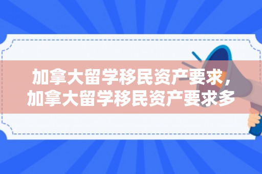 加拿大留学移民资产要求，加拿大留学移民资产要求多少