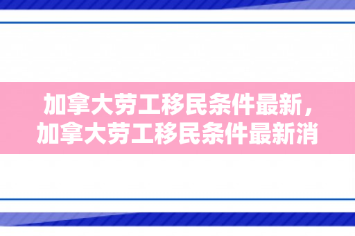 加拿大劳工移民条件最新，加拿大劳工移民条件最新消息