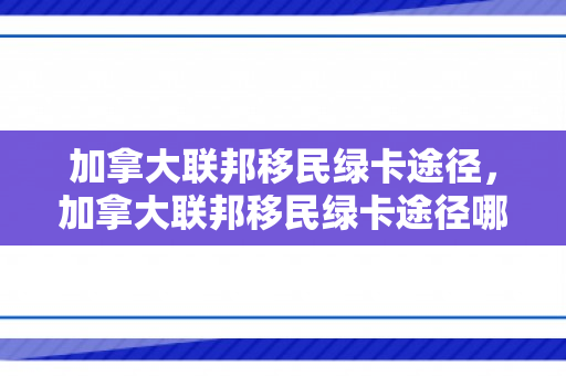 加拿大联邦移民绿卡途径，加拿大联邦移民绿卡途径哪些国家