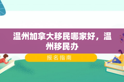 温州加拿大移民哪家好，温州移民办