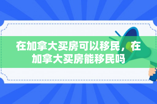 在加拿大买房可以移民，在加拿大买房能移民吗