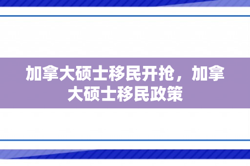 加拿大硕士移民开抢，加拿大硕士移民政策