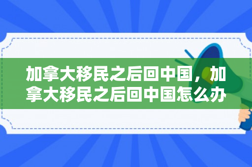 加拿大移民之后回中国，加拿大移民之后回中国怎么办