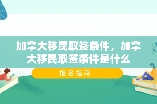 加拿大移民取签条件，加拿大移民取签条件是什么