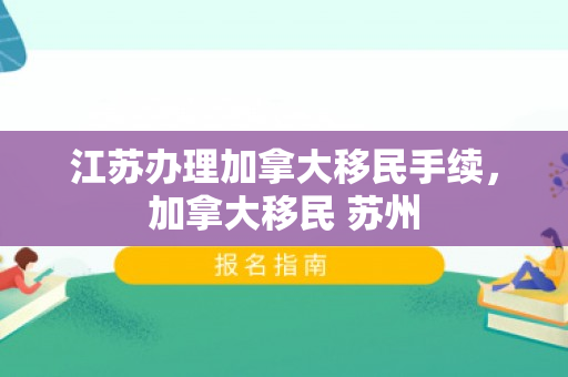 江苏办理加拿大移民手续，加拿大移民 苏州