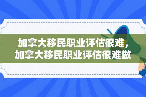 加拿大移民职业评估很难，加拿大移民职业评估很难做吗