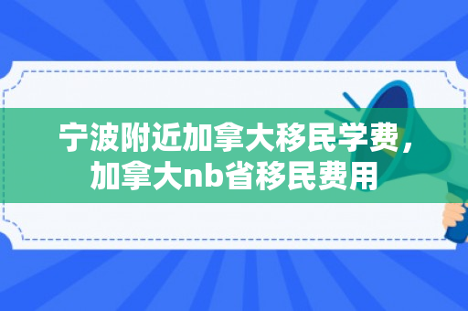 宁波附近加拿大移民学费，加拿大nb省移民费用