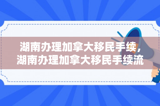 湖南办理加拿大移民手续，湖南办理加拿大移民手续流程