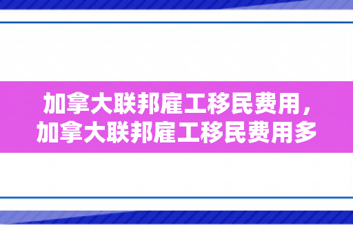 加拿大联邦雇工移民费用，加拿大联邦雇工移民费用多少
