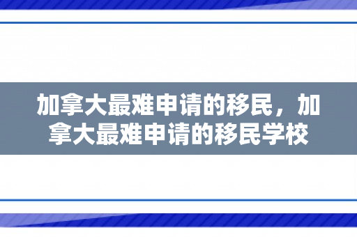 加拿大最难申请的移民，加拿大最难申请的移民学校