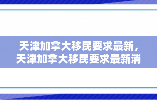 天津加拿大移民要求最新，天津加拿大移民要求最新消息