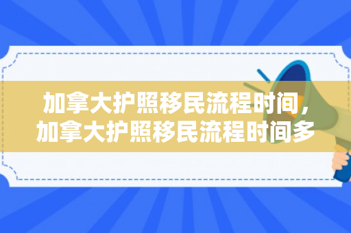 加拿大护照移民流程时间，加拿大护照移民流程时间多久