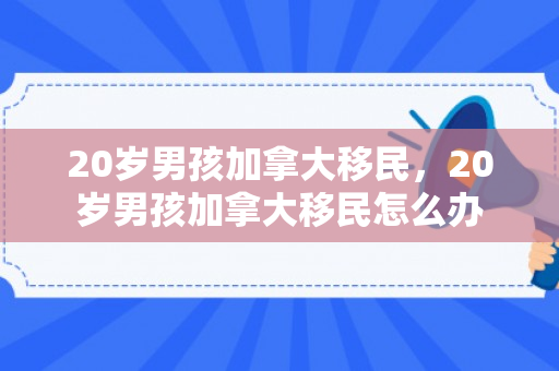 20岁男孩加拿大移民，20岁男孩加拿大移民怎么办