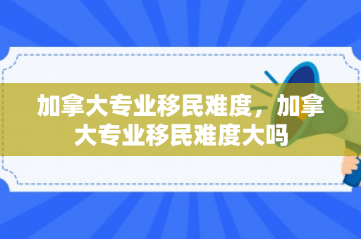 加拿大专业移民难度，加拿大专业移民难度大吗