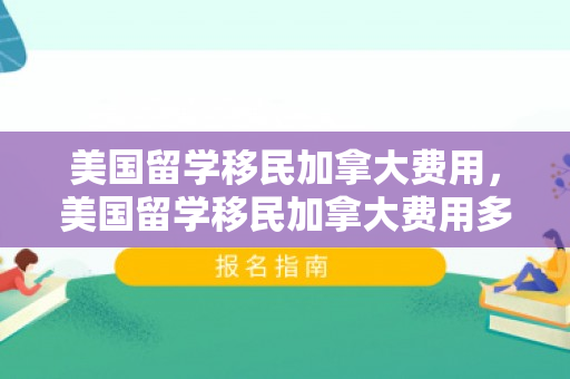 美国留学移民加拿大费用，美国留学移民加拿大费用多少