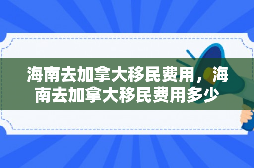 海南去加拿大移民费用，海南去加拿大移民费用多少