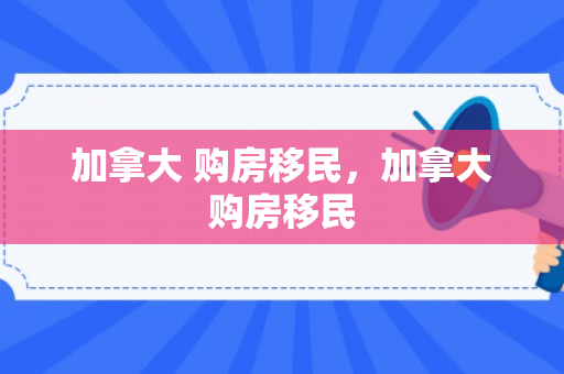 加拿大 购房移民，加拿大购房移民