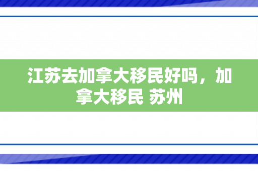 江苏去加拿大移民好吗，加拿大移民 苏州