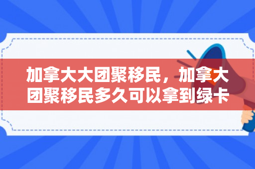 加拿大大团聚移民，加拿大团聚移民多久可以拿到绿卡