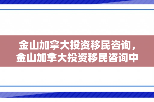 金山加拿大投资移民咨询，金山加拿大投资移民咨询中心