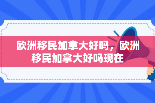 欧洲移民加拿大好吗，欧洲移民加拿大好吗现在