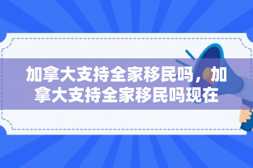 加拿大支持全家移民吗，加拿大支持全家移民吗现在
