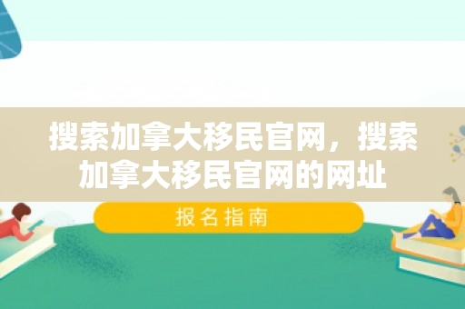 搜索加拿大移民官网，搜索加拿大移民官网的网址