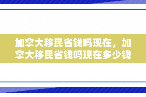 加拿大移民省钱吗现在，加拿大移民省钱吗现在多少钱