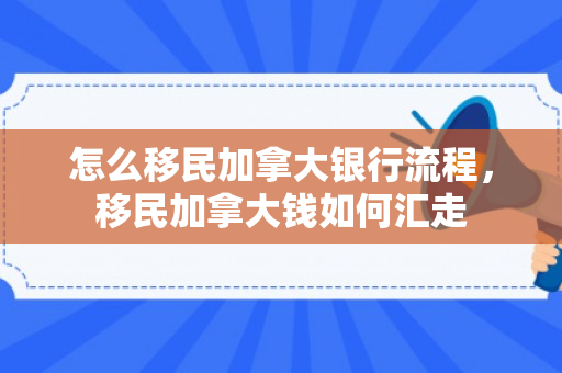 怎么移民加拿大银行流程，移民加拿大钱如何汇走
