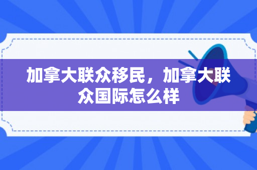 加拿大联众移民，加拿大联众国际怎么样
