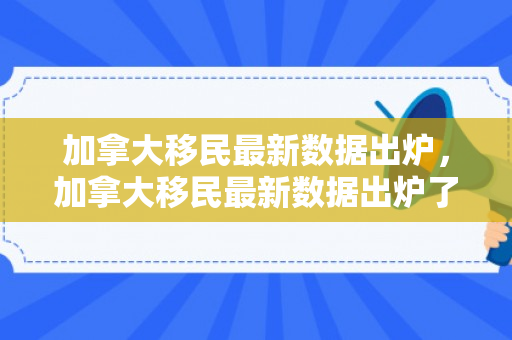加拿大移民最新数据出炉，加拿大移民最新数据出炉了吗