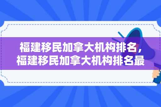 福建移民加拿大机构排名，福建移民加拿大机构排名最新
