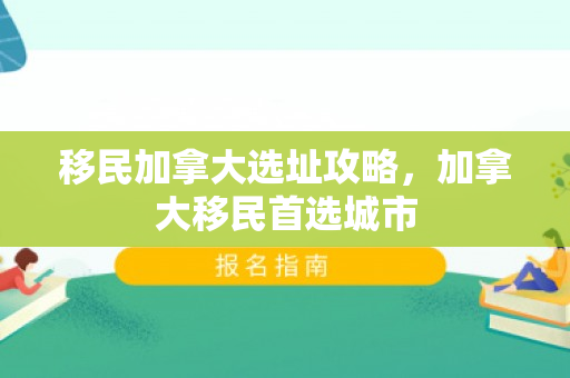 移民加拿大选址攻略，加拿大移民首选城市