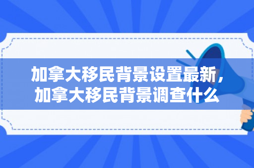 加拿大移民背景设置最新，加拿大移民背景调查什么