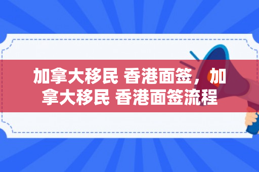 加拿大移民 香港面签，加拿大移民 香港面签流程