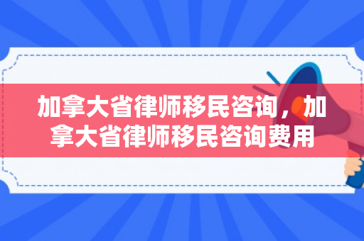 加拿大省律师移民咨询，加拿大省律师移民咨询费用
