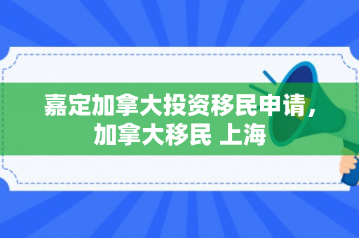 嘉定加拿大投资移民申请，加拿大移民 上海