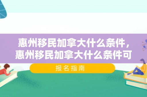 惠州移民加拿大什么条件，惠州移民加拿大什么条件可以入籍